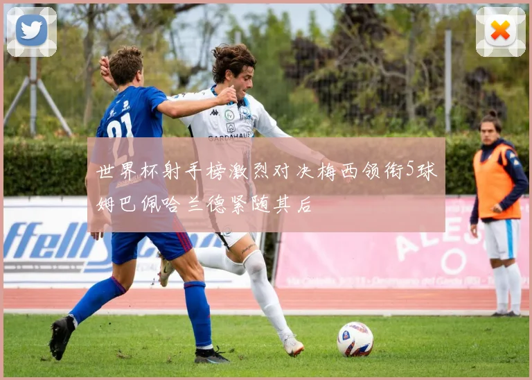 世界杯射手榜激烈对决梅西领衔5球姆巴佩哈兰德紧随其后