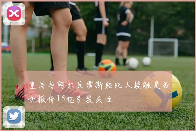 皇马与阿尔瓦雷斯经纪人接触是否会报价15亿引发关注