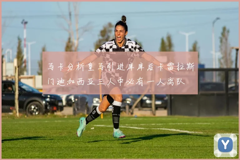 马卡分析皇马引进库库后卡雷拉斯门迪加西亚三人中必有一人离队