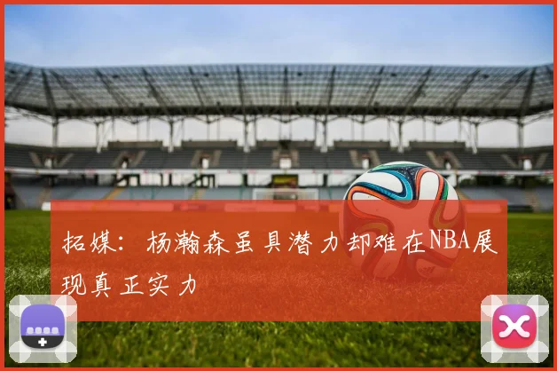 拓媒：杨瀚森虽具潜力却难在NBA展现真正实力