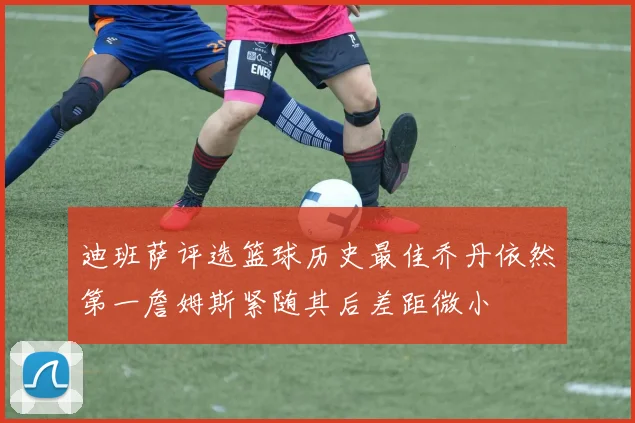 迪班萨评选篮球历史最佳乔丹依然第一詹姆斯紧随其后差距微小