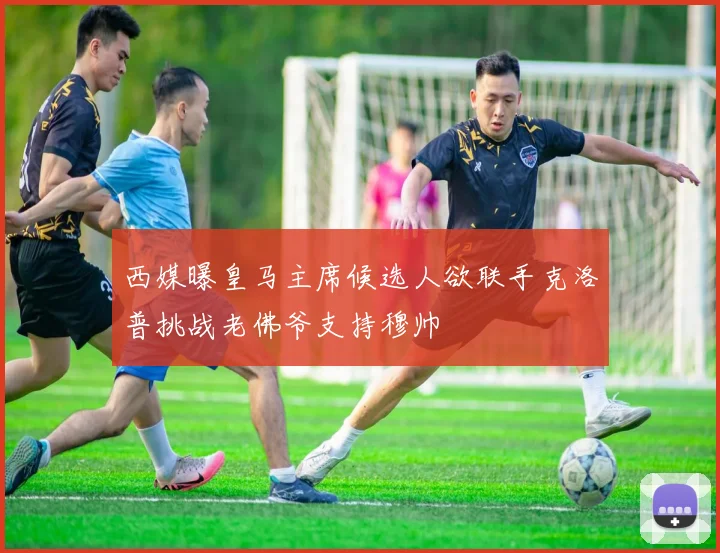 西媒曝皇马主席候选人欲联手克洛普挑战老佛爷支持穆帅