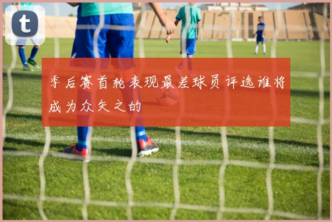 季后赛首轮表现最差球员评选谁将成为众矢之的
