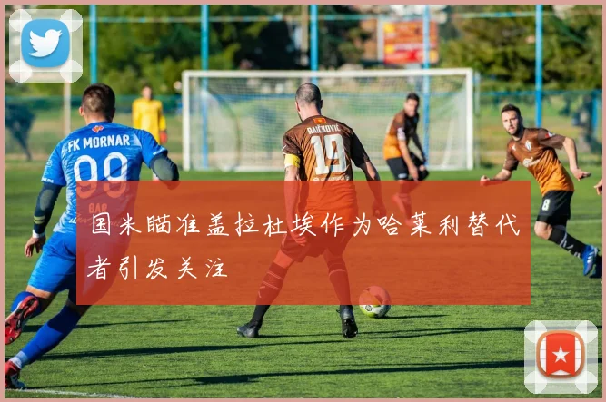 国米瞄准盖拉杜埃作为哈莱利替代者引发关注