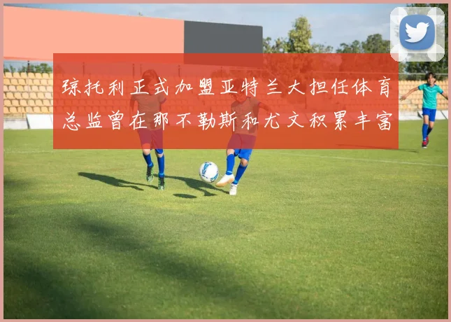 琼托利正式加盟亚特兰大担任体育总监曾在那不勒斯和尤文积累丰富经验