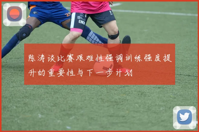 陈涛谈比赛艰难性强调训练强度提升的重要性与下一步计划