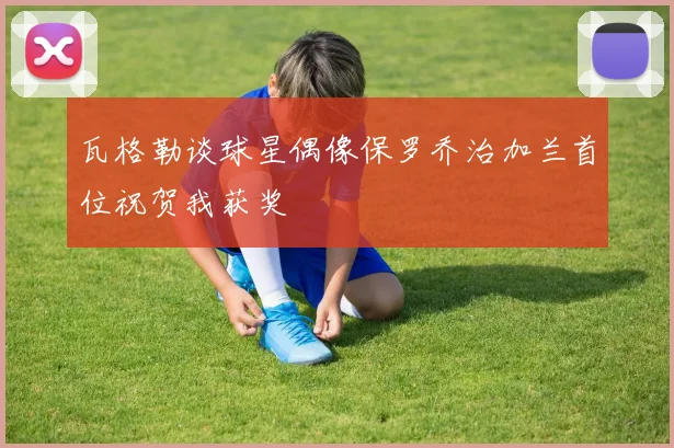 瓦格勒谈球星偶像保罗乔治加兰首位祝贺我获奖