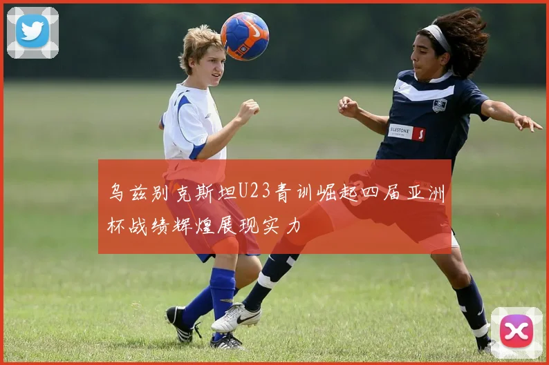 乌兹别克斯坦U23青训崛起四届亚洲杯战绩辉煌展现实力