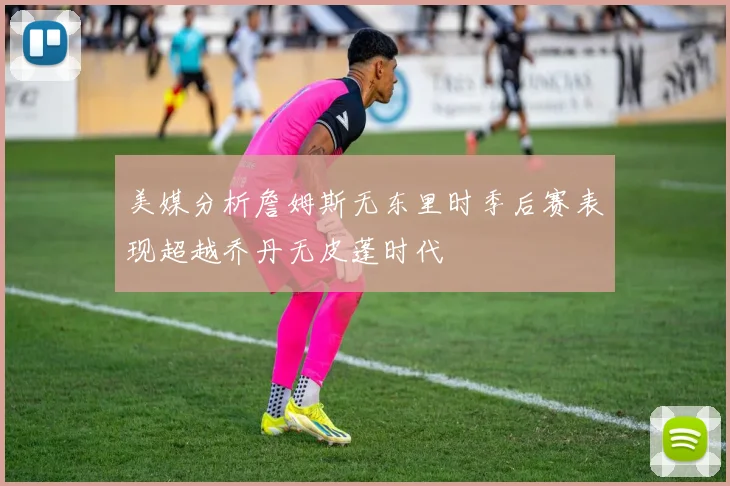 美媒分析詹姆斯无东里时季后赛表现超越乔丹无皮蓬时代