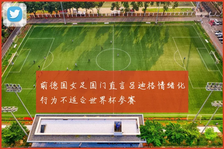 前德国女足国门直言吕迪格情绪化行为不适合世界杯参赛