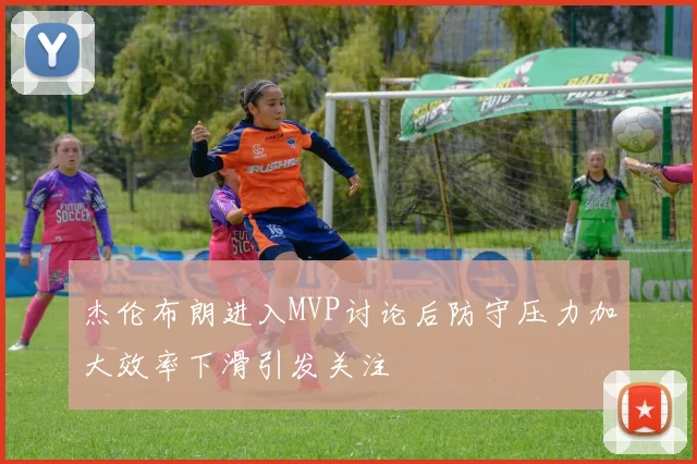 杰伦布朗进入MVP讨论后防守压力加大效率下滑引发关注