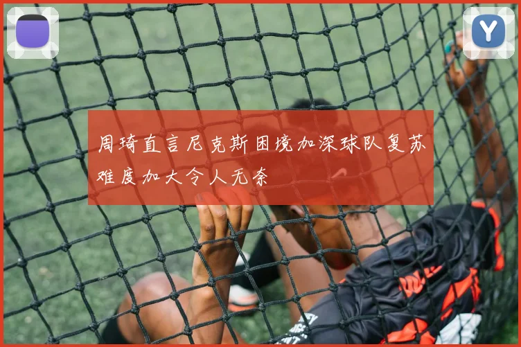 周琦直言尼克斯困境加深球队复苏难度加大令人无奈