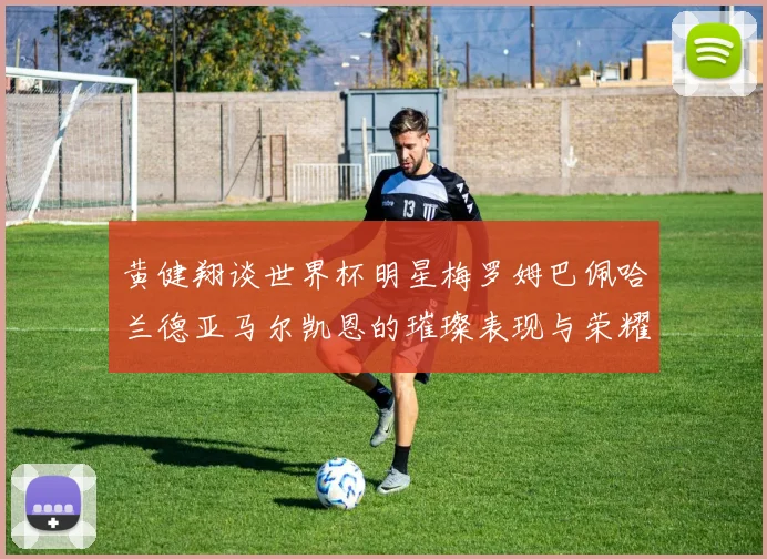 黄健翔谈世界杯明星梅罗姆巴佩哈兰德亚马尔凯恩的璀璨表现与荣耀时刻