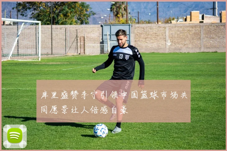 库里盛赞李宁引领中国篮球市场共同愿景让人倍感自豪