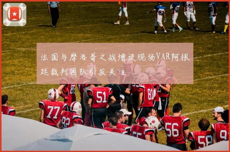 法国与摩洛哥之战增设现场VAR阿根廷裁判团队引发关注