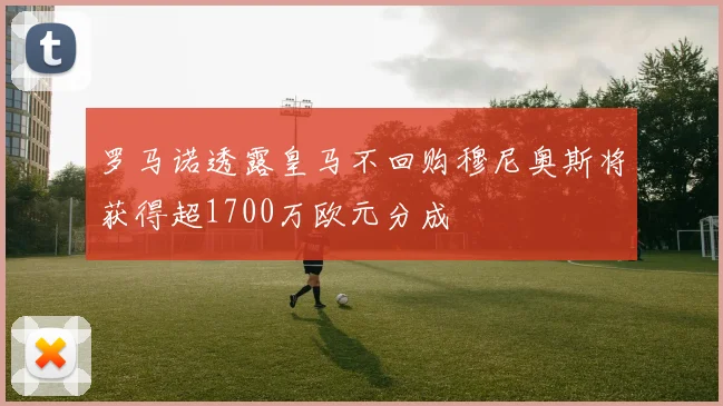 罗马诺透露皇马不回购穆尼奥斯将获得超1700万欧元分成