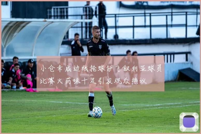 小仓幸成边线抢球铲飞叙利亚球员比赛火药味十足引发观众热议
