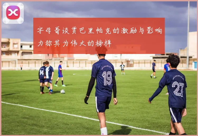 字母哥谈贾巴里帕克的激励与影响力称其为伟大的榜样
